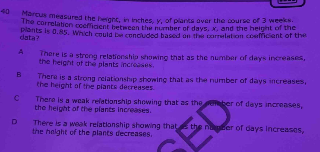 40 marcus measured the height, in inches, y, of plants over the course of 3 weeks. the correlation coefficient between the number of days, x, and the height of the plants is 0.85. which could be concluded based on the correlation coefficient of the data? a there is a strong relationship showing that as the number of days increases, the height of the plants increases. b there is a strong relationship showing that as the number of days increases, the height of the plants decreases. c there is a weak relationship showing that as the number of days increases, the height of the plants increases. d there is a weak relationship showing that as the number of days increases, the height of the plants decreases.