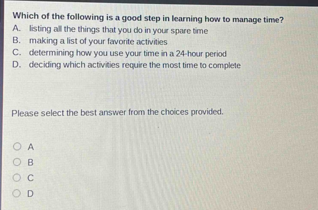 which of the following is a good step in learning how to manage time? a. listing all the things that you do in your spare time b. making a list of your favorite activities c. determining how you use your time in a 24 - hour period d. deciding which activities require the most time to complete please select the best answer from the choices provided. a b c d