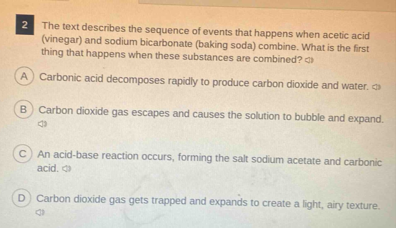 2 the text describes the sequence of events that happens when acetic acid (vinegar) and sodium bicarbonate (baking soda) combine. what is the first thing that happens when these substances are combined? a carbonic acid decomposes rapidly to produce carbon dioxide and water. b carbon dioxide gas escapes and causes the solution to bubble and expand. c an acid - base reaction occurs, forming the salt sodium acetate and carbonic acid. d carbon dioxide gas gets trapped and expands to create a light, airy texture.