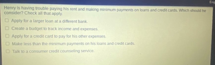 henry is having trouble paying his rent and making minimum payments on loans and credit cards. which should he consider? check all that apply. apply for a larger loan at a different bank. create a budget to track income and expenses. apply for a credit card to pay for his other expenses. make less than the minimum payments on his loans and credit cards. talk to a consumer credit counseling service.