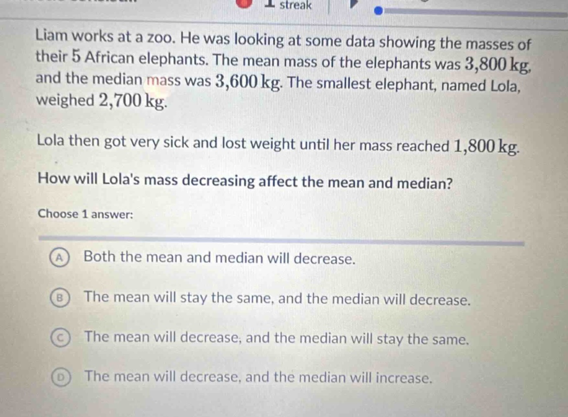 liam works at a zoo. he was looking at some data showing the masses of their 5 african elephants. the mean mass of the elephants was 3,800 kg, and the median mass was 3,600 kg. the smallest elephant, named lola, weighed 2,700 kg. lola then got very sick and lost weight until her mass reached 1,800 kg. how will lolas mass decreasing affect the mean and median? choose 1 answer: a both the mean and median will decrease. b the mean will stay the same, and the median will decrease. c the mean will decrease, and the median will stay the same. d the mean will decrease, and the median will increase.