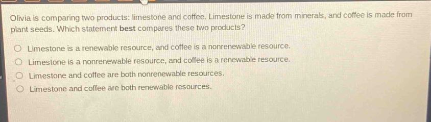 olivia is comparing two products: limestone and coffee. limestone is made from minerals, and coffee is made from plant seeds. which statement best compares these two products?\no limestone is a renewable resource, and coffee is a nonrenewable resource.\no limestone is a nonrenewable resource, and coffee is a renewable resource.\no limestone and coffee are both nonrenewable resources.\no limestone and coffee are both renewable resources.