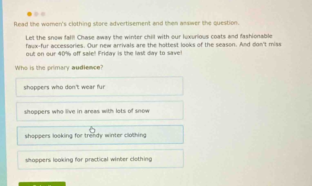 read the womens clothing store advertisement and then answer the question. let the snow fall! chase away the winter chill with our luxurious coats and fashionable faux - fur accessories. our new arrivals are the hottest looks of the season. and dont miss out on our 40% off sale! friday is the last day to save! who is the primary audience? shoppers who dont wear fur shoppers who live in areas with lots of snow shoppers looking for trendy winter clothing shoppers looking for practical winter clothing