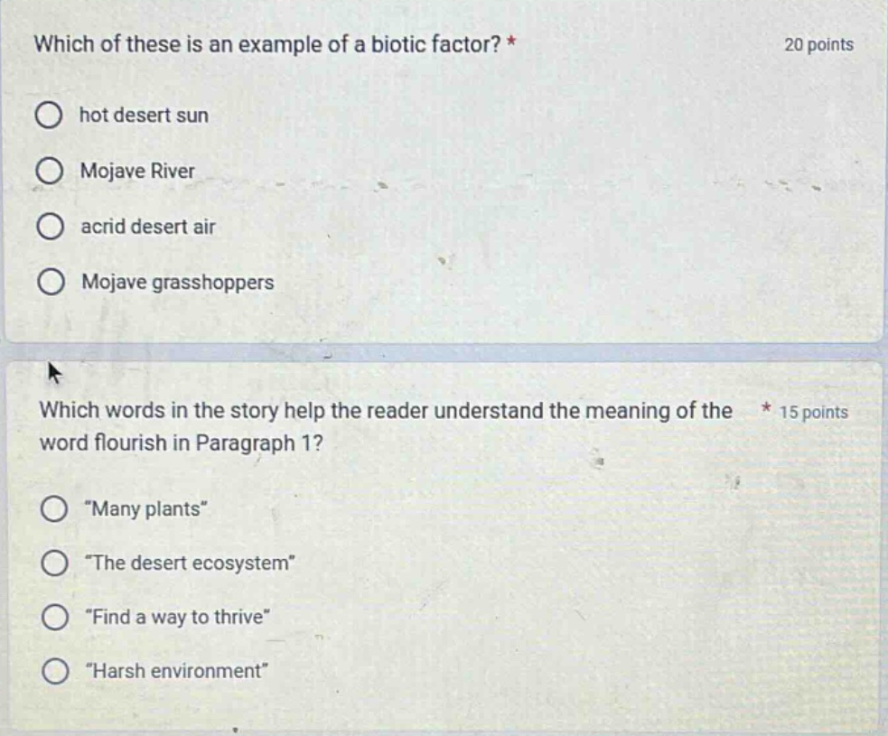 which of these is an example of a biotic factor? * 20 points hot desert sun mojave river acrid desert air mojave grasshoppers which words in the story help the reader understand the meaning of the * 15 points word flourish in paragraph 1? “many plants” “the desert ecosystem” “find a way to thrive” “harsh environment”