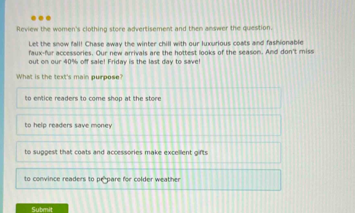 review the womens clothing store advertisement and then answer the question. let the snow fall! chase away the winter chill with our luxurious coats and fashionable faux - fur accessories. our new arrivals are the hottest looks of the season. and dont miss out on our 40% off sale! friday is the last day to save! what is the texts main purpose? to entice readers to come shop at the store to help readers save money to suggest that coats and accessories make excellent gifts to convince readers to prepare for colder weather