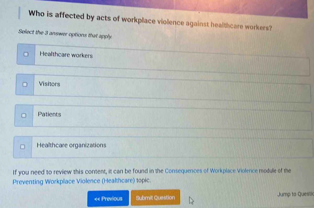 who is affected by acts of workplace violence against healthcare workers? select the 3 answer options that apply. healthcare workers visitors patients healthcare organizations if you need to review this content, it can be found in the consequences of workplace violence module of the preventing workplace violence (healthcare) topic. << previous submit question jump to question