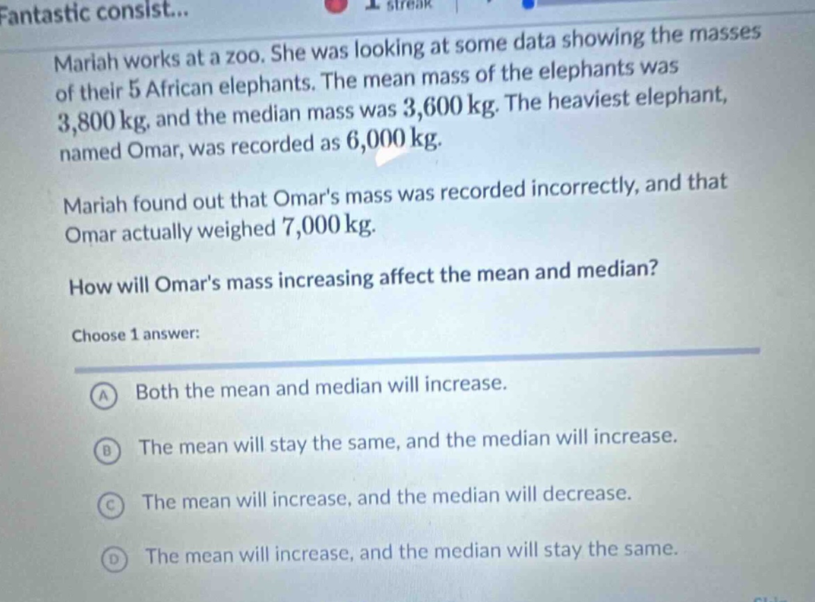mariah works at a zoo. she was looking at some data showing the masses of their 5 african elephants. the mean mass of the elephants was 3,800 kg, and the median mass was 3,600 kg. the heaviest elephant, named omar, was recorded as 6,000 kg. mariah found out that omars mass was recorded incorrectly, and that omar actually weighed 7,000 kg. how will omars mass increasing affect the mean and median? choose 1 answer: a both the mean and median will increase. b the mean will stay the same, and the median will increase. c the mean will increase, and the median will decrease. d the mean will increase, and the median will stay the same.