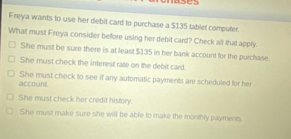 freya wants to use her debit card to purchase a $135 tablet computer. what must freya consider before using her debit card? check all that apply. she must be sure there is at least $135 in her bank account for the purchase. she must check the interest rate on the debit card. she must check to see if any automatic payments are scheduled for her account. she must check her credit history. she must make sure she will be able to make the monthly payments.