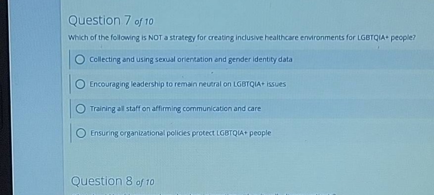 question 7 of 10 which of the following is not a strategy for creating inclusive healthcare environments for lgbtqia+ people? collecting and using sexual orientation and gender identity data encouraging leadership to remain neutral on lgbtqia+ issues training all staff on affirming communication and care ensuring organizational policies protect lgbtqia+ people question 8 of 10