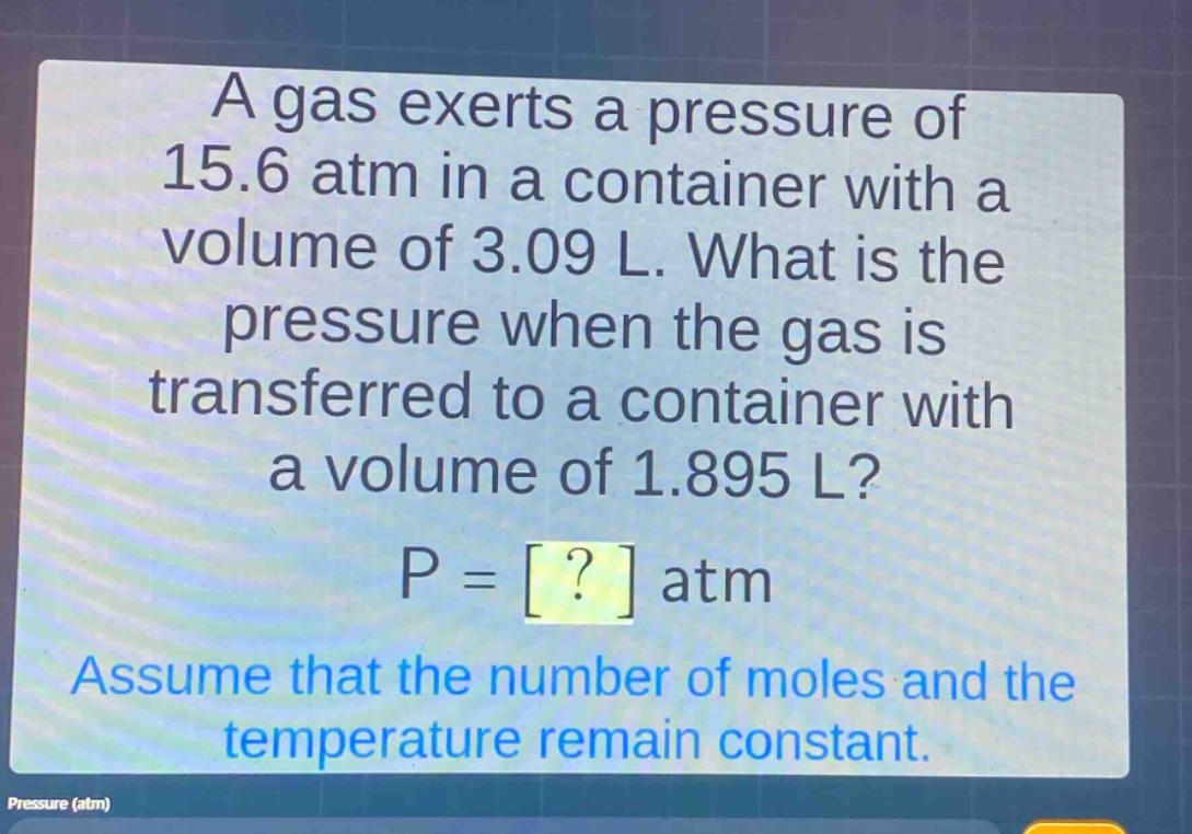 a gas exerts a pressure of 15.6 atm in a container with a volume of 3.09 l. what is the pressure when the gas is transferred to a container with a volume of 1.895 l? p = ? atm assume that the number of moles and the temperature remain constant.