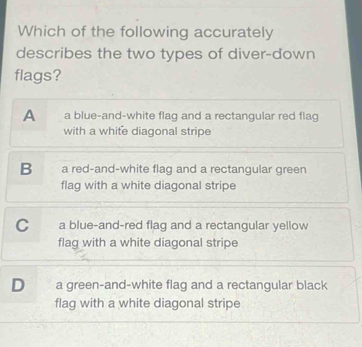 which of the following accurately describes the two types of diver - down flags? a a blue - and - white flag and a rectangular red flag with a white diagonal stripe b a red - and - white flag and a rectangular green flag with a white diagonal stripe c a blue - and - red flag and a rectangular yellow flag with a white diagonal stripe d a green - and - white flag and a rectangular black flag with a white diagonal stripe
