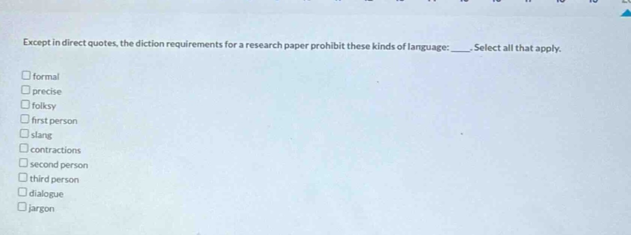 except in direct quotes, the diction requirements for a research paper prohibit these kinds of language: ____. select all that apply. formal precise folksy first person slang contractions second person third person dialogue jargon