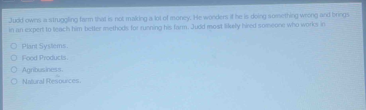judd owns a struggling farm that is not making a lot of money. he wonders if he is doing something wrong and brings in an expert to teach him better methods for running his farm. judd most likely hired someone who works in\nplant systems.\nfood products.\nagribusiness.\nnatural resources.