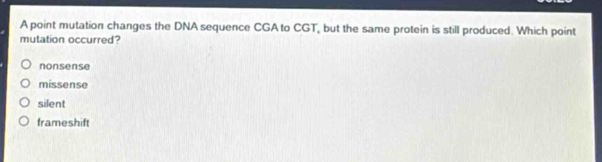 a point mutation changes the dna sequence cga to cgt, but the same protein is still produced. which point mutation occurred?\nonsense\nmissense\nsilent\nframeshift