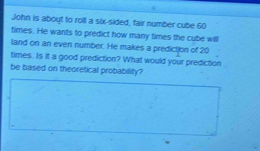 john is about to roll a six - sided, fair number cube 60 times. he wants to predict how many times the cube will land on an even number. he makes a prediction of 20 times. is it a good prediction? what would your prediction be based on theoretical probability?