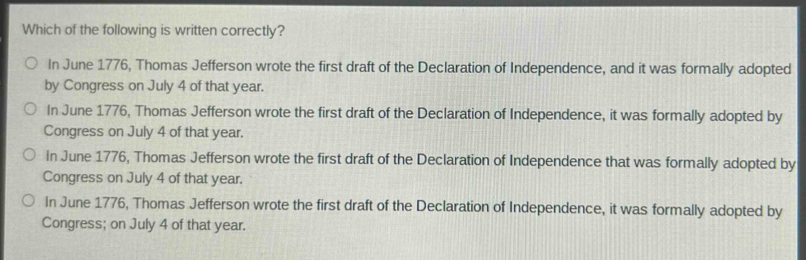 which of the following is written correctly?\nin june 1776, thomas jefferson wrote the first draft of the declaration of independence, and it was formally adopted by congress on july 4 of that year.\nin june 1776, thomas jefferson wrote the first draft of the declaration of independence, it was formally adopted by congress on july 4 of that year.\nin june 1776, thomas jefferson wrote the first draft of the declaration of independence that was formally adopted by congress on july 4 of that year.\nin june 1776, thomas jefferson wrote the first draft of the declaration of independence, it was formally adopted by congress; on july 4 of that year.