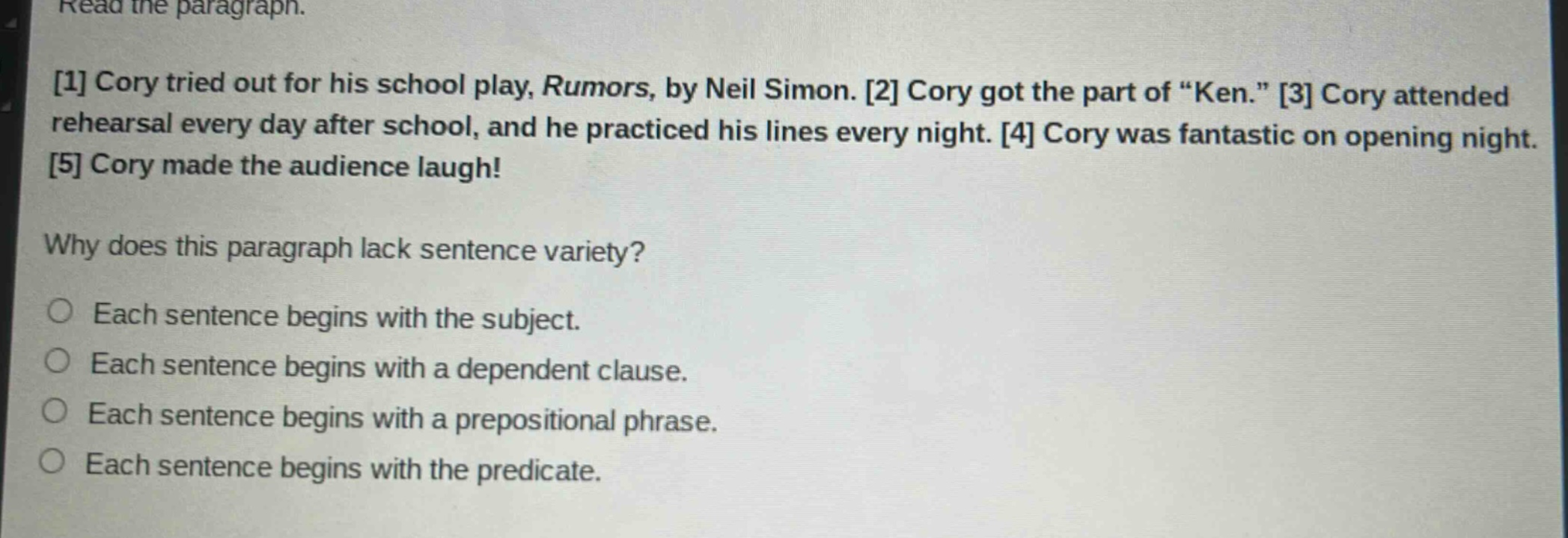 read the paragraph.\n1 cory tried out for his school play, rumors, by neil simon. 2 cory got the part of “ken.” 3 cory attended rehearsal every day after school, and he practiced his lines every night. 4 cory was fantastic on opening night. 5 cory made the audience laugh!\nwhy does this paragraph lack sentence variety?\neach sentence begins with the subject.\neach sentence begins with a dependent clause.\neach sentence begins with a prepositional phrase.\neach sentence begins with the predicate.