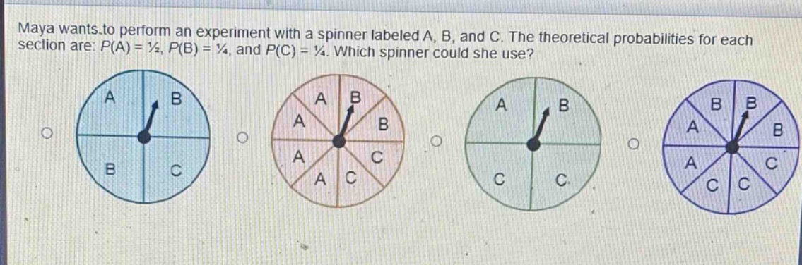 maya wants to perform an experiment with a spinner labeled a, b, and c. the theoretical probabilities for each section are: p(a) = ½, p(b) = ¼, and p(c) = ¼. which spinner could she use?