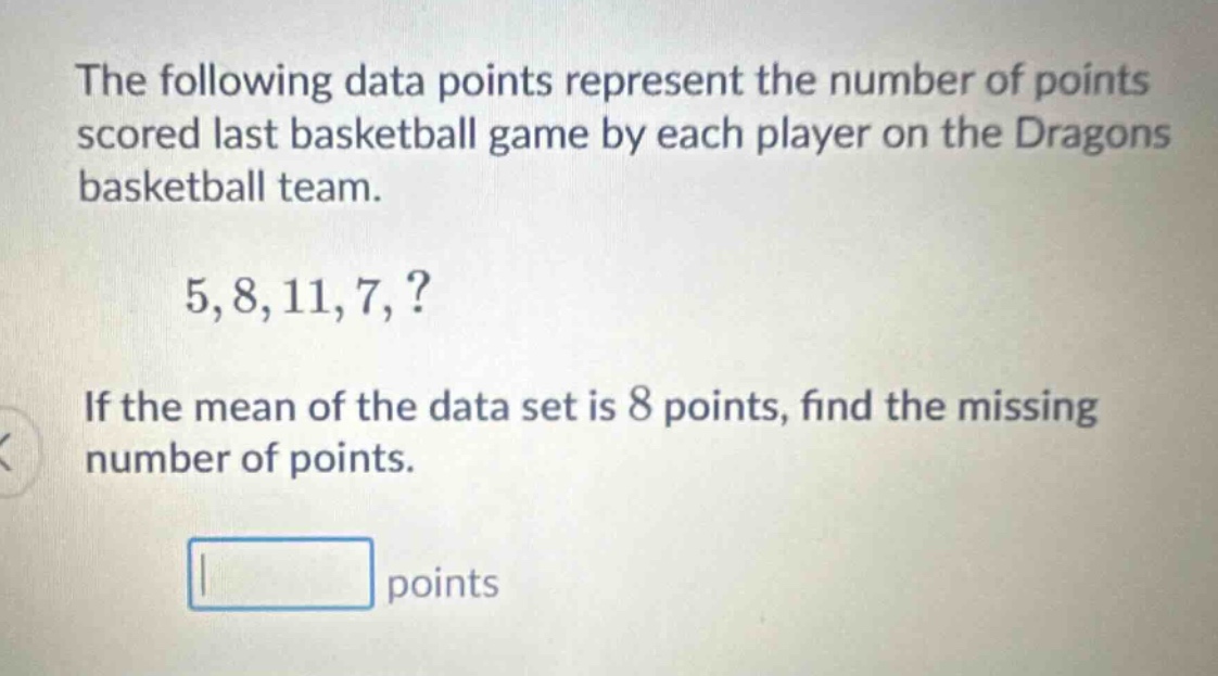the following data points represent the number of points scored last basketball game by each player on the dragons basketball team. 5,8,11,7,? if the mean of the data set is 8 points, find the missing number of points. points