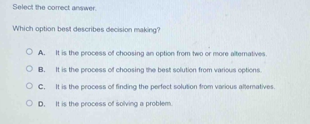 select the correct answer. which option best describes decision making? a. it is the process of choosing an option from two or more alternatives. b. it is the process of choosing the best solution from various options. c. it is the process of finding the perfect solution from various alternatives. d. it is the process of solving a problem.