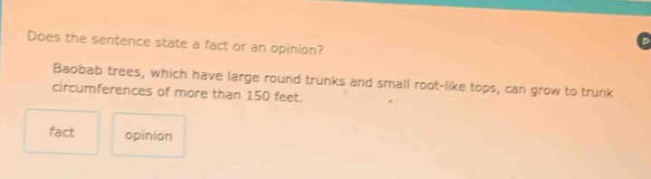 does the sentence state a fact or an opinion? baobab trees, which have large round trunks and small root - like tops, can grow to trunk circumferences of more than 150 feet. fact opinion