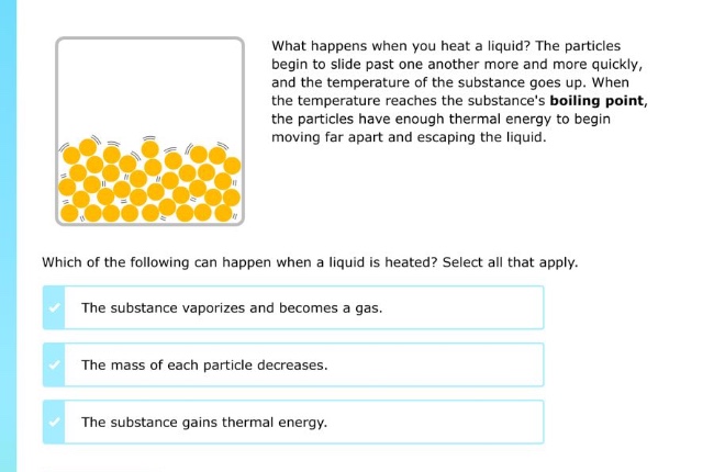 what happens when you heat a liquid? the particles begin to slide past one another more and more quickly, and the temperature of the substance goes up. when the temperature reaches the substances boiling point, the particles have enough thermal energy to begin moving far apart and escaping the liquid. which of the following can happen when a liquid is heated? select all that apply. the substance vaporizes and becomes a gas. the mass of each particle decreases. the substance gains thermal energy.