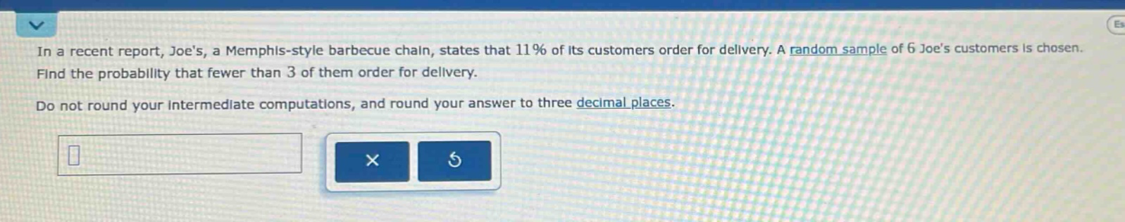 in a recent report, joes, a memphis - style barbecue chain, states that 11% of its customers order for delivery. a random sample of 6 joes customers is chosen. find the probability that fewer than 3 of them order for delivery. do not round your intermediate computations, and round your answer to three decimal places.