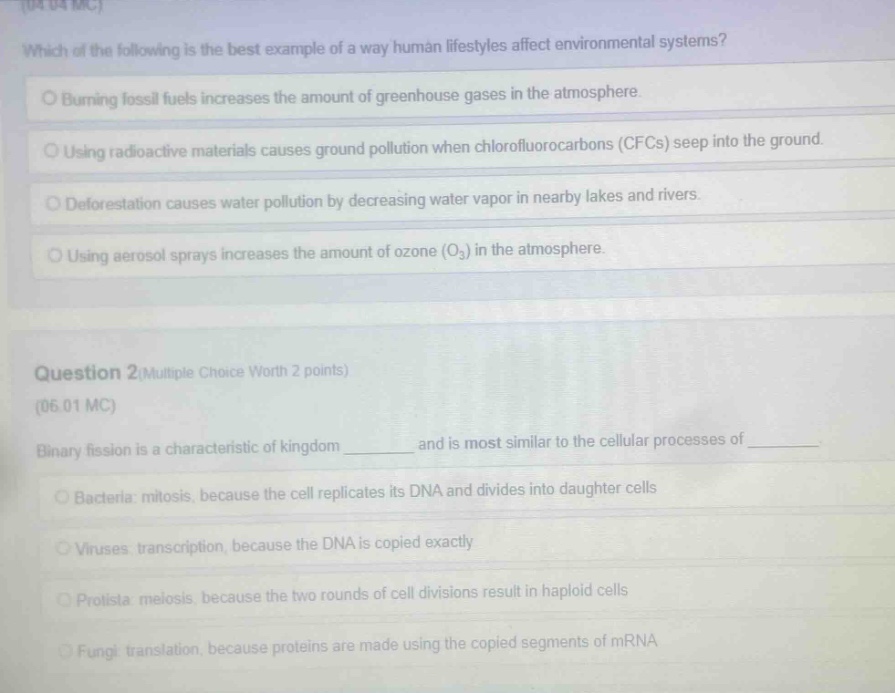 which of the following is the best example of a way human lifestyles affect environmental systems?\no burning fossil fuels increases the amount of greenhouse gases in the atmosphere.\no using radioactive materials causes ground pollution when chlorofluorocarbons (cfcs) seep into the ground.\no deforestation causes water pollution by decreasing water vapor in nearby lakes and rivers.\no using aerosol sprays increases the amount of ozone (o3) in the atmosphere.\n\nquestion 2(multiple choice worth 2 points)\n(06.01 mc)\nbinary fission is a characteristic of kingdom _______ and is most similar to the cellular processes of _______.\no bacteria: mitosis, because the cell replicates its dna and divides into daughter cells\no viruses: transcription, because the dna is copied exactly\no protista: meiosis, because the two rounds of cell divisions result in haploid cells\no fungi: translation, because proteins are made using the copied segments of mrna