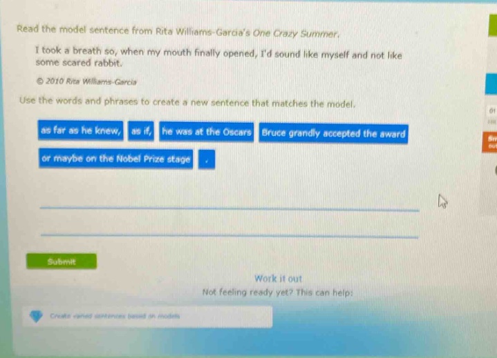 read the model sentence from rita williams - garcias one crazy summer. i took a breath so, when my mouth finally opened, id sound like myself and not like some scared rabbit. © 2010 rita williams - garcia use the words and phrases to create a new sentence that matches the model. as far as he knew, as if, he was at the oscars, bruce grandly accepted the award, or maybe on the nobel prize stage