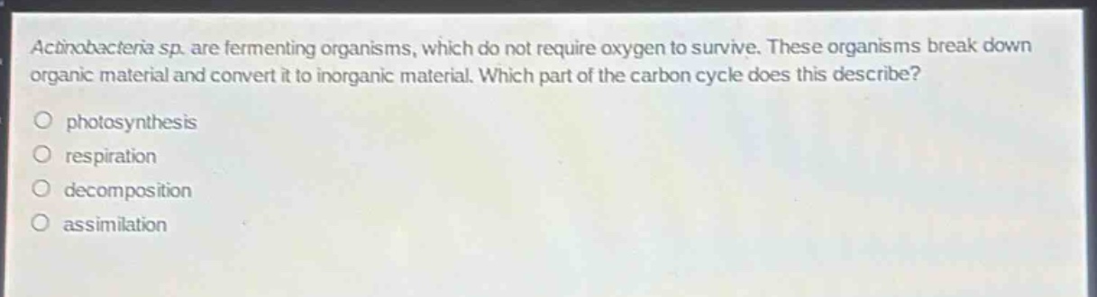 actinobacteria sp. are fermenting organisms, which do not require oxygen to survive. these organisms break down organic material and convert it to inorganic material. which part of the carbon cycle does this describe?\nphotosynthesis\nrespiration\ndecomposition\nassimilation