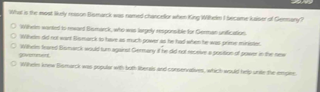 what is the most likely reason bismarck was named chancellor when king wilhelm i became kaiser of germany?\no wilhelm wanted to reward bismarck, who was largely responsible for german unification.\no wilhelm did not want bismarck to have as much power as he had when he was prime minister.\no wilhelm feared bismarck would turn against germany if he did not receive a position of power in the new government.\no wilhelm knew bismarck was popular with both liberals and conservatives, which would help unite the empire.