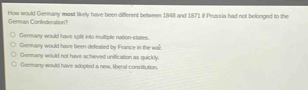 how would germany most likely have been different between 1848 and 1871 if prussia had not belonged to the german confederation?\no germany would have split into multiple nation - states.\no germany would have been defeated by france in the war.\no germany would not have achieved unification as quickly.\no germany would have adopted a new, liberal constitution.