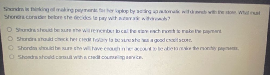 shondra is thinking of making payments for her laptop by setting up automatic withdrawals with the store. what must shondra consider before she decides to pay with automatic withdrawals?\no shondra should be sure she will remember to call the store each month to make the payment.\no shondra should check her credit history to be sure she has a good credit score.\no shondra should be sure she will have enough in her account to be able to make the monthly payments.\no shondra should consult with a credit counseling service.