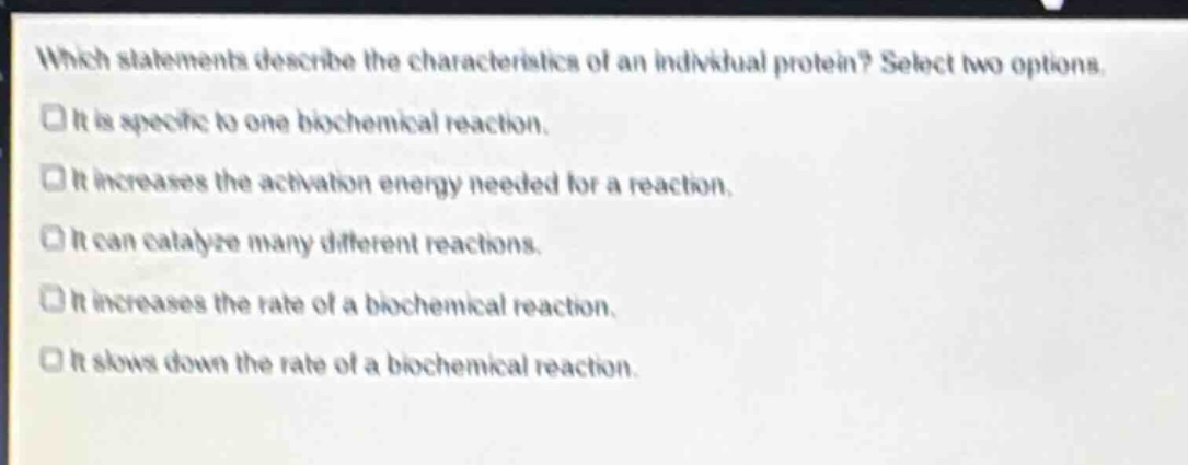 which statements describe the characteristics of an individual protein? select two options. it is specific to one biochemical reaction. it increases the activation energy needed for a reaction. it can catalyze many different reactions. it increases the rate of a biochemical reaction. it slows down the rate of a biochemical reaction.