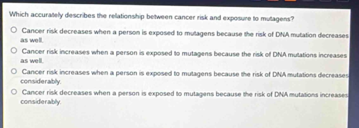 which accurately describes the relationship between cancer risk and exposure to mutagens?\no cancer risk decreases when a person is exposed to mutagens because the risk of dna mutation decreases as well.\no cancer risk increases when a person is exposed to mutagens because the risk of dna mutations increases as well.\no cancer risk increases when a person is exposed to mutagens because the risk of dna mutations decreases considerably.\no cancer risk decreases when a person is exposed to mutagens because the risk of dna mutations increases considerably.