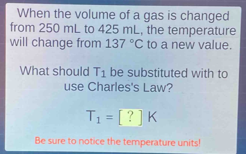when the volume of a gas is changed from 250 ml to 425 ml, the temperature will change from 137 °c to a new value. what should t1 be substituted with to use charless law? t1 = ? k be sure to notice the temperature units!