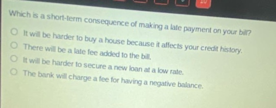 which is a short - term consequence of making a late payment on your bill?\nit will be harder to buy a house because it affects your credit history.\nthere will be a late fee added to the bill.\nit will be harder to secure a new loan at a low rate.\nthe bank will charge a fee for having a negative balance.