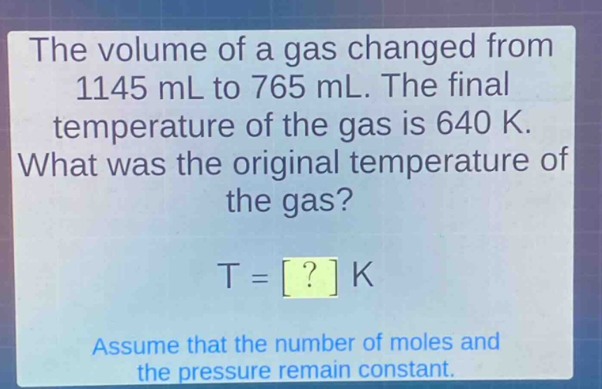 the volume of a gas changed from 1145 ml to 765 ml. the final temperature of the gas is 640 k. what was the original temperature of the gas? t = ? k assume that the number of moles and the pressure remain constant.