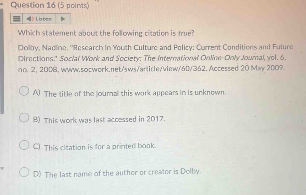 question 16 (5 points) listen which statement about the following citation is true? dolby, nadine. \research in youth culture and policy: current conditions and future directions.\ social work and society: the international online - only journal, vol. 6, no. 2, 2008, www.socwork.net/sws/article/view/60/362. accessed 20 may 2009. a) the title of the journal this work appears in is unknown. b) this work was last accessed in 2017. c) this citation is for a printed book. d) the last name of the author or creator is dolby.