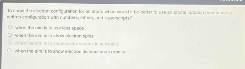 to show the electron configuration for an atom, when would it be better to use an orbital notation than to use a written configuration with numbers, letters, and superscripts?\nwhen the aim is to use less space\nwhen the aim is to show electron spins\nwhen the aim is to show orbital shapes in subshells\nwhen the aim is to show electron distributions in shells