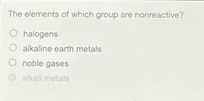 the elements of which group are nonreactive?\nhalogens\nalkaline earth metals\nnoble gases\nalkali metals