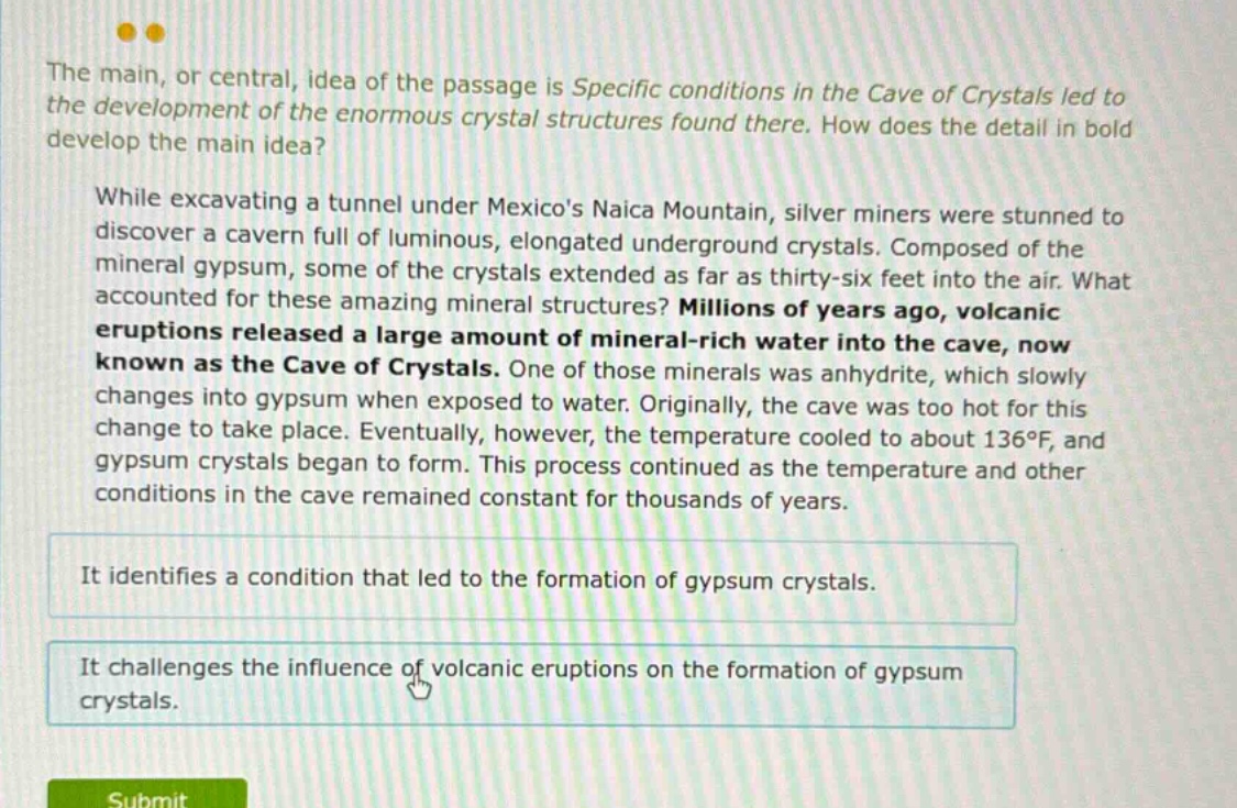 the main, or central, idea of the passage is specific conditions in the cave of crystals led to the development of the enormous crystal structures found there. how does the detail in bold develop the main idea? while excavating a tunnel under mexicos naica mountain, silver miners were stunned to discover a cavern full of luminous, elongated underground crystals. composed of the mineral gypsum, some of the crystals extended as far as thirty - six feet into the air. what accounted for these amazing mineral structures? millions of years ago, volcanic eruptions released a large amount of mineral - rich water into the cave, now known as the cave of crystals. one of those minerals was anhydrite, which slowly changes into gypsum when exposed to water. originally, the cave was too hot for this change to take place. eventually, however, the temperature cooled to about 136°f, and gypsum crystals began to form. this process continued as the temperature and other conditions in the cave remained constant for thousands of years. it identifies a condition that led to the formation of gypsum crystals. it challenges the influence of volcanic eruptions on the formation of gypsum crystals.
