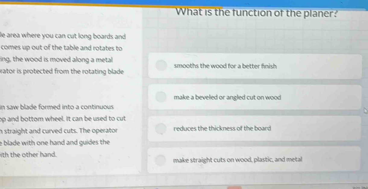 what is the function of the planer? smooths the wood for a better finish make a beveled or angled cut on wood reduces the thickness of the board make straight cuts on wood, plastic, and metal