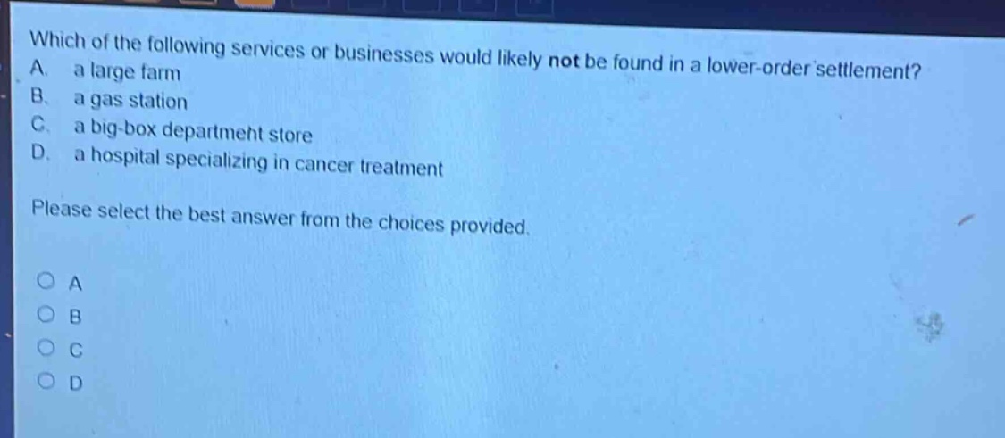 which of the following services or businesses would likely not be found in a lower - order settlement? a. a large farm b. a gas station c. a big - box department store d. a hospital specializing in cancer treatment please select the best answer from the choices provided. o a o b o c o d