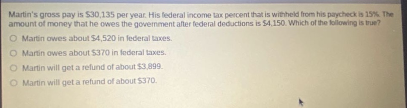 martins gross pay is $30,135 per year. his federal income tax percent that is withheld from his paycheck is 15%. the amount of money that he owes the government after federal deductions is $4,150. which of the following is true? martin owes about $4,520 in federal taxes. martin owes about $370 in federal taxes. martin will get a refund of about $3,899. martin will get a refund of about $370.