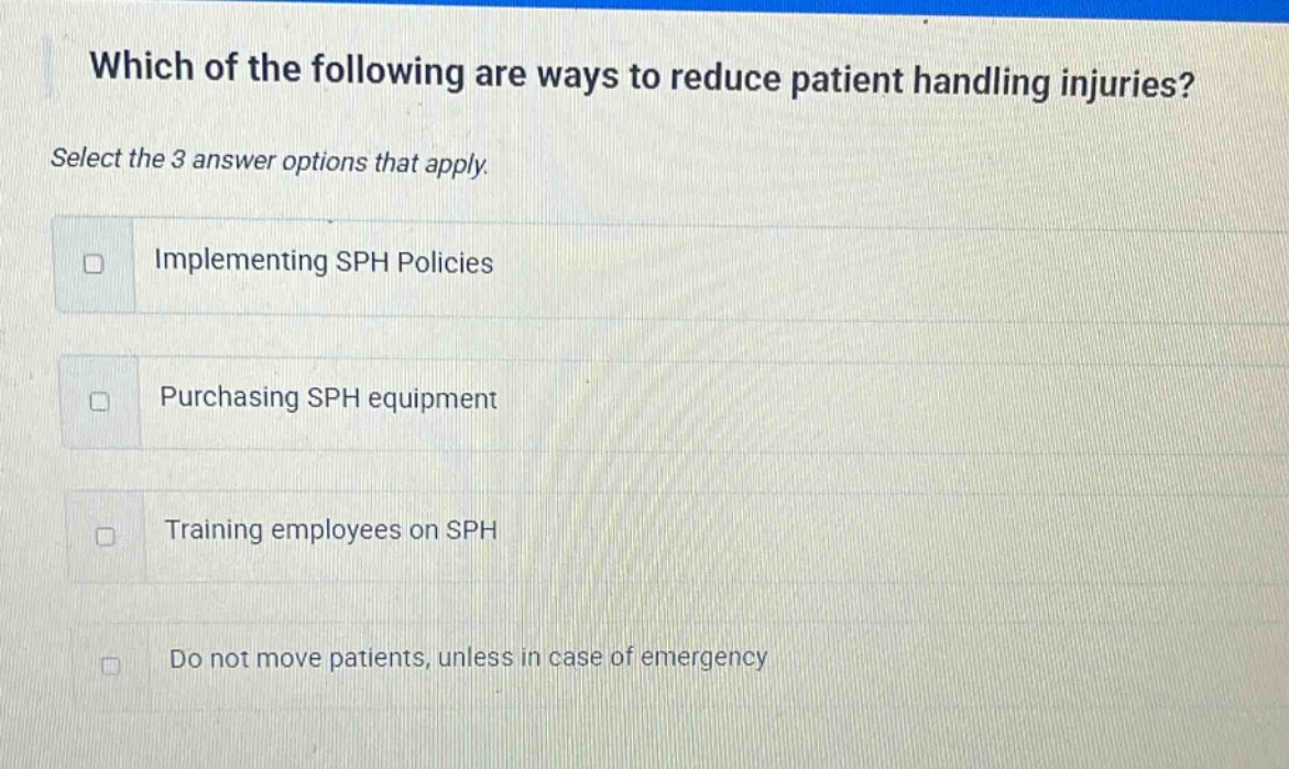 which of the following are ways to reduce patient handling injuries? select the 3 answer options that apply. implementing sph policies purchasing sph equipment training employees on sph do not move patients, unless in case of emergency