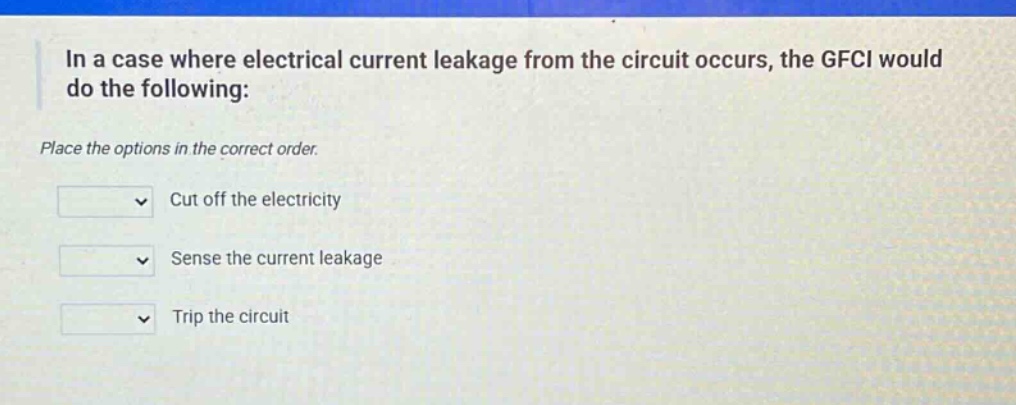 in a case where electrical current leakage from the circuit occurs, the gfci would do the following: place the options in the correct order. cut off the electricity sense the current leakage trip the circuit