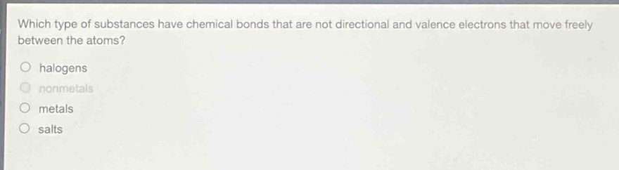 which type of substances have chemical bonds that are not directional and valence electrons that move freely between the atoms?\no halogens\no nonmetals\no metals\no salts