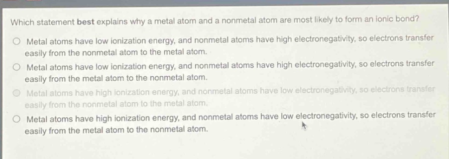 which statement best explains why a metal atom and a nonmetal atom are most likely to form an ionic bond?\no metal atoms have low ionization energy, and nonmetal atoms have high electronegativity, so electrons transfer easily from the nonmetal atom to the metal atom.\no metal atoms have low ionization energy, and nonmetal atoms have high electronegativity, so electrons transfer easily from the metal atom to the nonmetal atom.\no metal atoms have high ionization energy, and nonmetal atoms have low electronegativity, so electrons transfer easily from the nonmetal atom to the metal atom.\no metal atoms have high ionization energy, and nonmetal atoms have low electronegativity, so electrons transfer easily from the metal atom to the nonmetal atom.