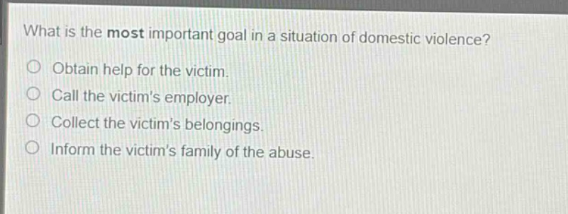 what is the most important goal in a situation of domestic violence?\nobtain help for the victim.\ncall the victims employer.\ncollect the victims belongings.\ninform the victims family of the abuse.